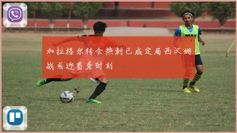 加拉格尔转会热刺已成定局西汉姆战或迎首秀时刻