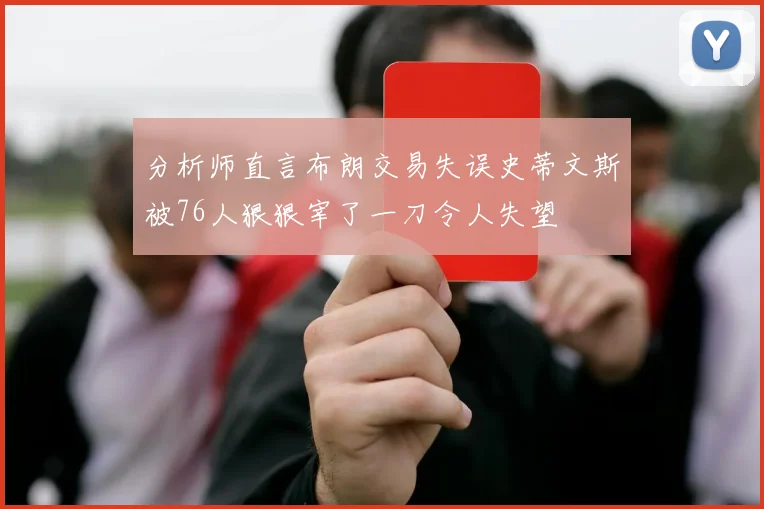 分析师直言布朗交易失误史蒂文斯被76人狠狠宰了一刀令人失望