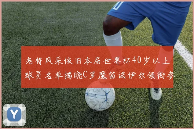 老将风采依旧本届世界杯40岁以上球员名单揭晓C罗魔笛诺伊尔领衔参赛