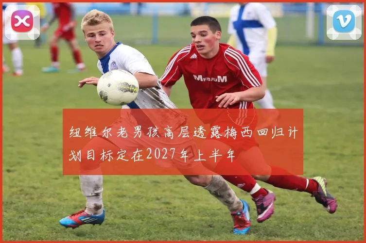 纽维尔老男孩高层透露梅西回归计划目标定在2027年上半年