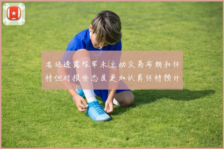 名记透露绿军未主动交易布朗和怀特但对报价态度更加认真怀特预计留队