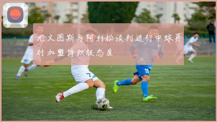 尤文图斯与阿利松谈判进行中球员对加盟持积极态度