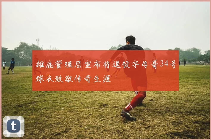 雄鹿管理层宣布将退役字母哥34号球衣致敬传奇生涯