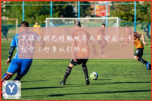 美媒分析巴特勒绝杀未果背后小卡防守三秒争议引热议