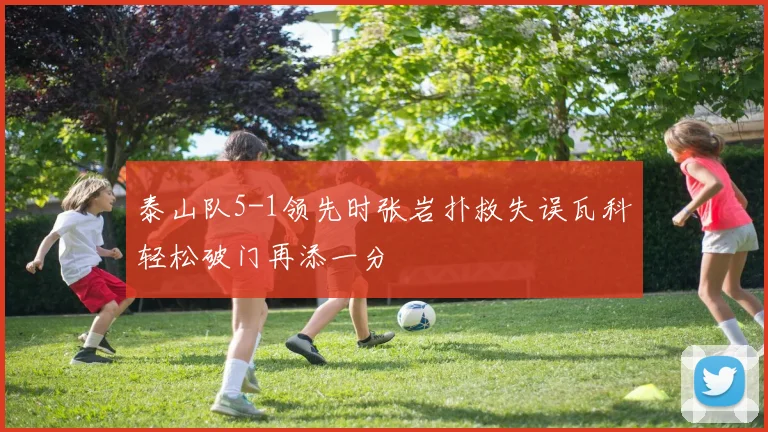 泰山队5-1领先时张岩扑救失误瓦科轻松破门再添一分