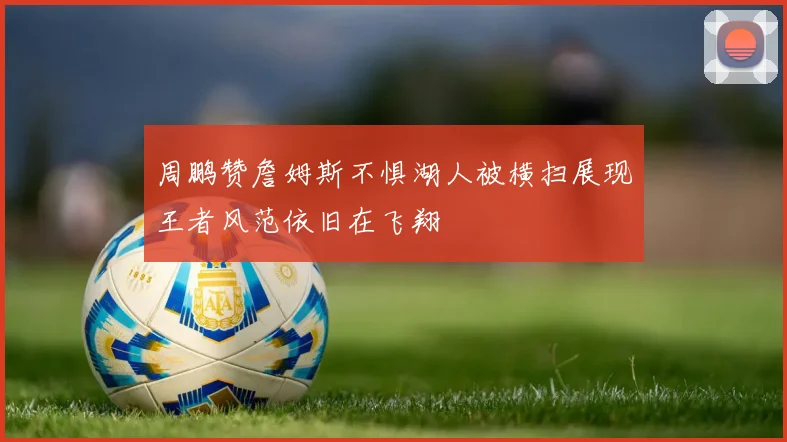 周鹏赞詹姆斯不惧湖人被横扫展现王者风范依旧在飞翔