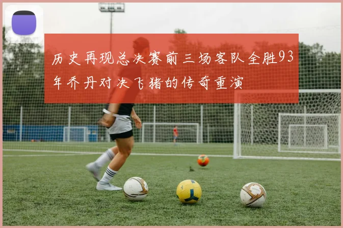 历史再现总决赛前三场客队全胜93年乔丹对决飞猪的传奇重演