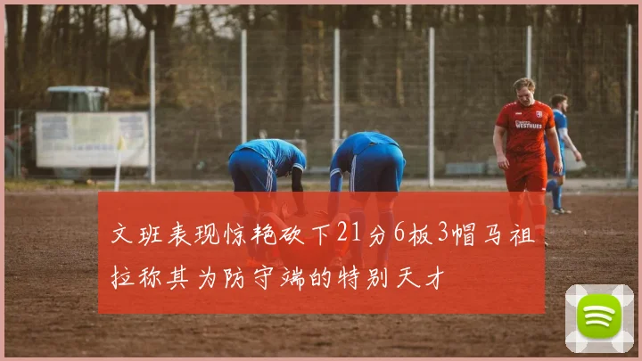 文班表现惊艳砍下21分6板3帽马祖拉称其为防守端的特别天才