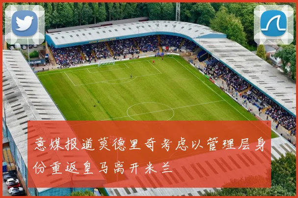 意媒报道莫德里奇考虑以管理层身份重返皇马离开米兰