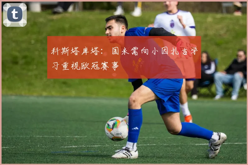 科斯塔库塔：国米需向小因扎吉学习重视欧冠赛事