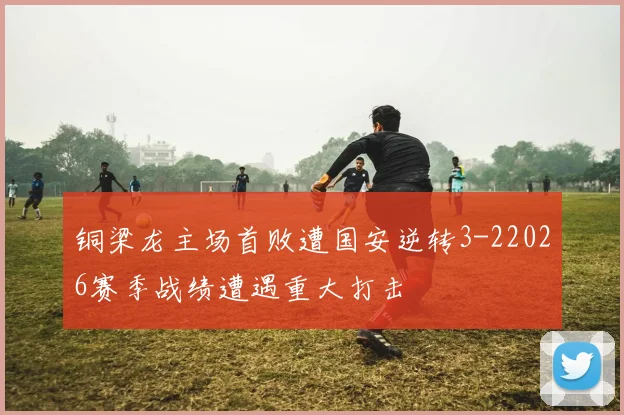 铜梁龙主场首败遭国安逆转3-22026赛季战绩遭遇重大打击
