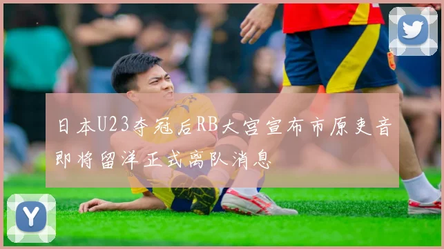 日本U23夺冠后RB大宫宣布市原吏音即将留洋正式离队消息