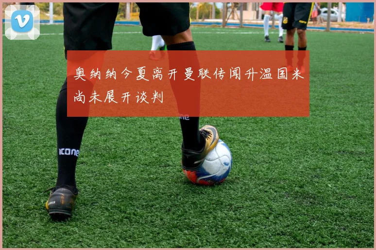 奥纳纳今夏离开曼联传闻升温国米尚未展开谈判