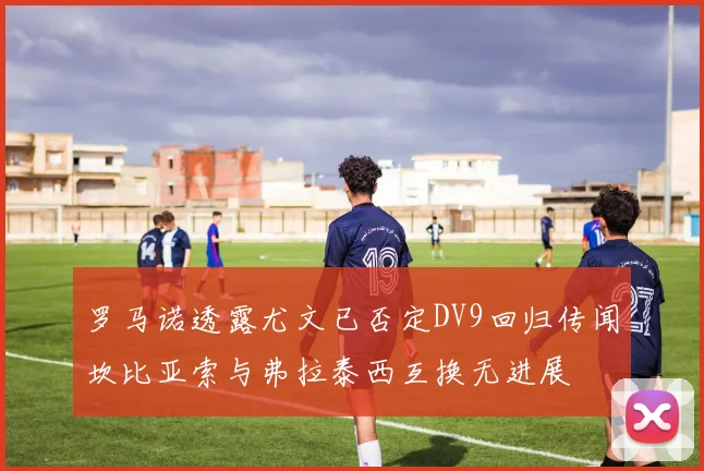 罗马诺透露尤文已否定DV9回归传闻坎比亚索与弗拉泰西互换无进展