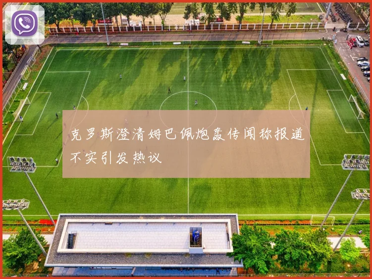 克罗斯澄清姆巴佩炮轰传闻称报道不实引发热议
