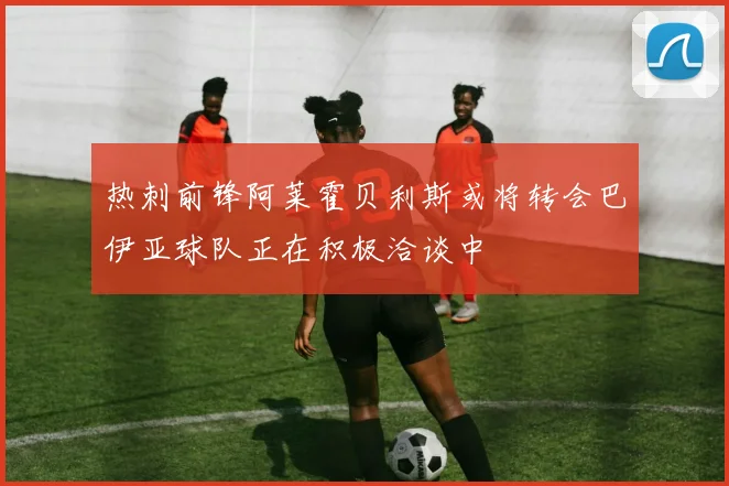 热刺前锋阿莱霍贝利斯或将转会巴伊亚球队正在积极洽谈中