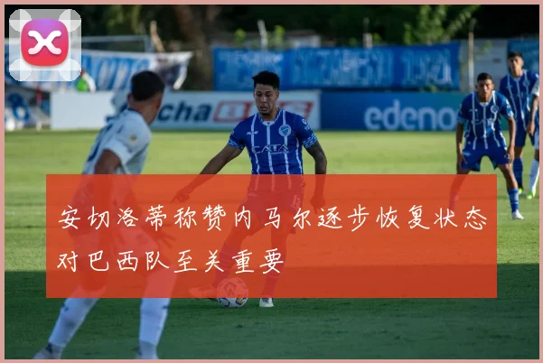安切洛蒂称赞内马尔逐步恢复状态对巴西队至关重要