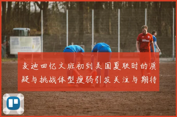 麦迪回忆文班初到美国夏联时的质疑与挑战体型瘦弱引发关注与期待